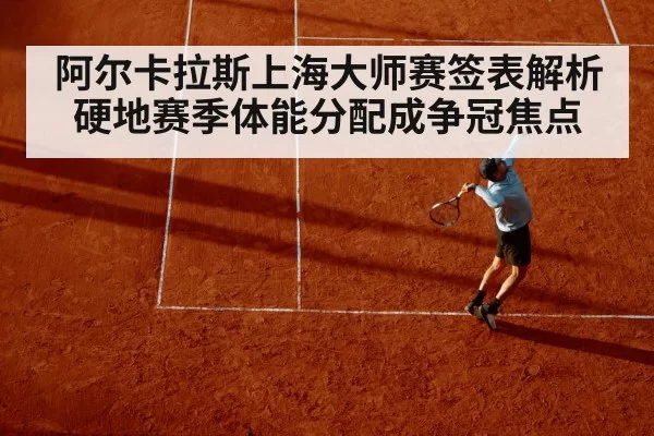 阿尔卡拉斯上海大师赛签表解析硬地赛季体能分配成争冠焦点 | NG28